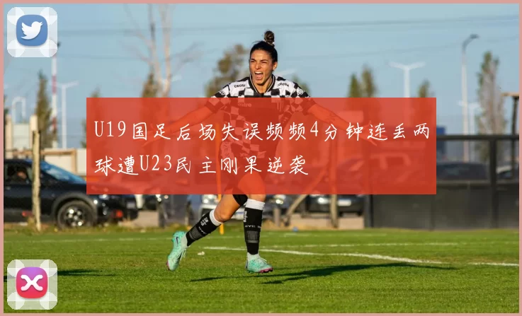 U19国足后场失误频频4分钟连丢两球遭U23民主刚果逆袭