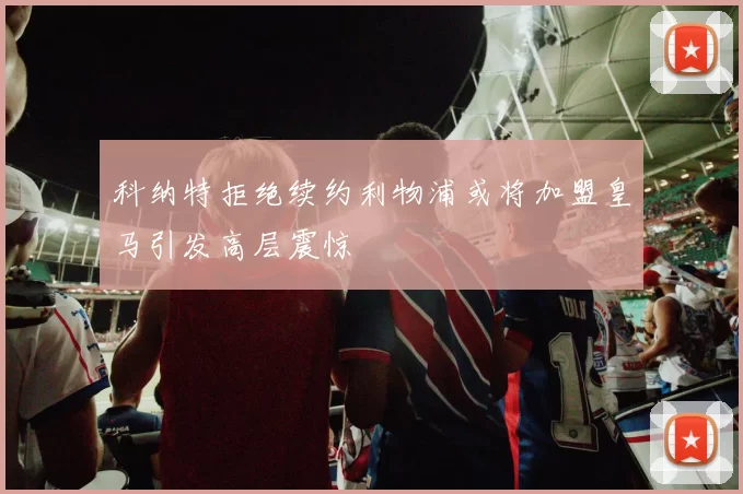 科纳特拒绝续约利物浦或将加盟皇马引发高层震惊