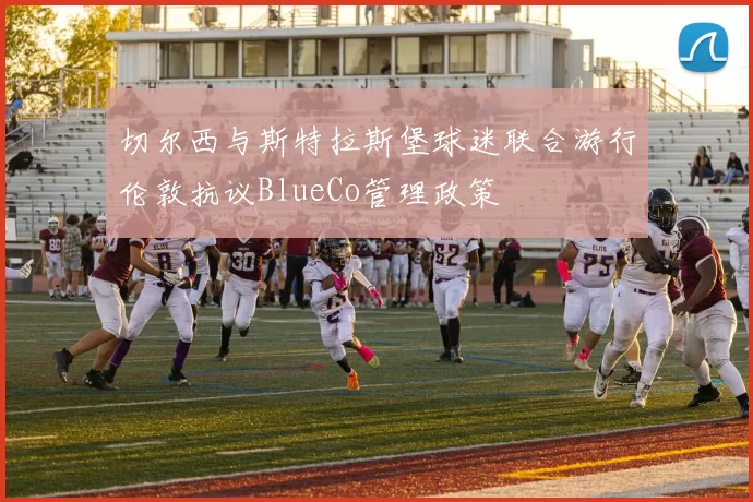 切尔西与斯特拉斯堡球迷联合游行伦敦抗议BlueCo管理政策