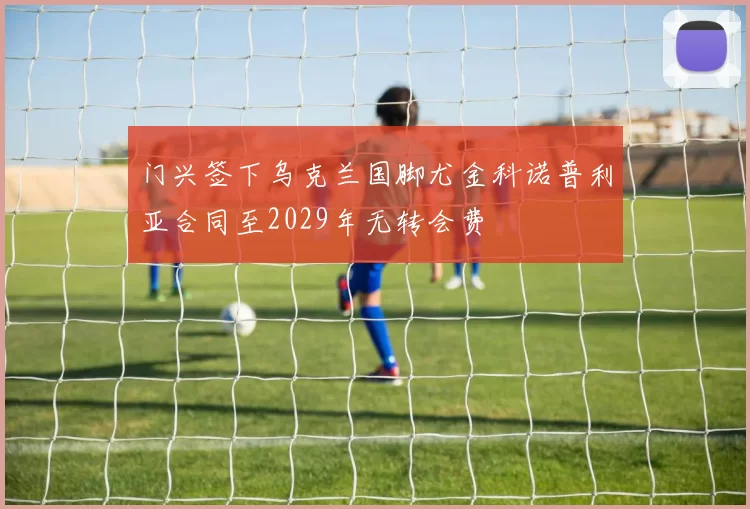 门兴签下乌克兰国脚尤金科诺普利亚合同至2029年无转会费