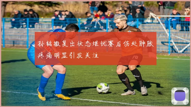 孙铭徽复出状态堪忧赛后伤处肿胀疼痛明显引发关注