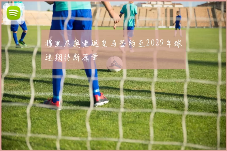 穆里尼奥重返皇马签约至2029年球迷期待新篇章