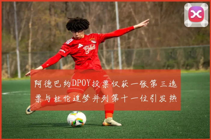 阿德巴约DPOY投票仅获一张第三选票与杜伦追梦并列第十一位引发热议