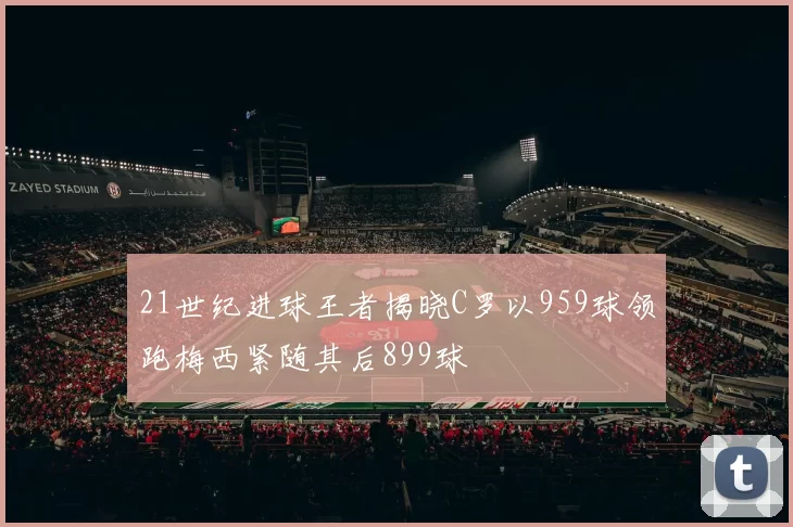 21世纪进球王者揭晓C罗以959球领跑梅西紧随其后899球