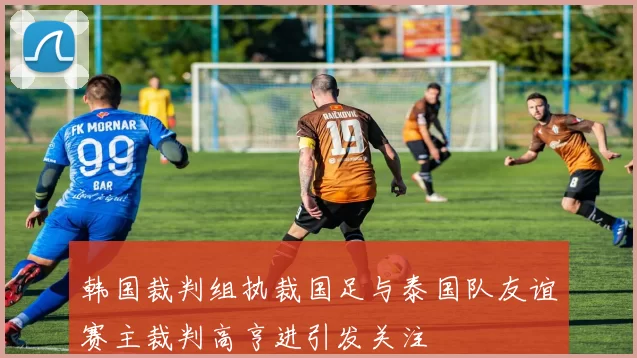 韩国裁判组执裁国足与泰国队友谊赛主裁判高亨进引发关注