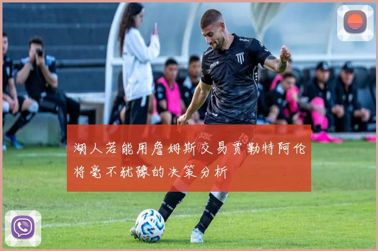 湖人若能用詹姆斯交易贾勒特阿伦将毫不犹豫的决策分析