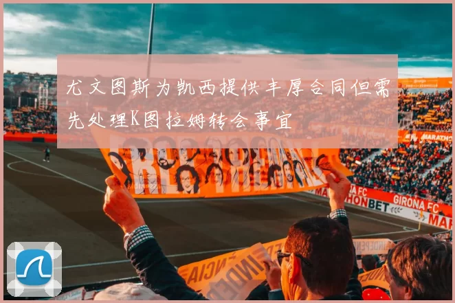 尤文图斯为凯西提供丰厚合同但需先处理K图拉姆转会事宜