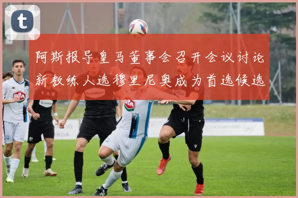 阿斯报导皇马董事会召开会议讨论新教练人选穆里尼奥成为首选候选人
