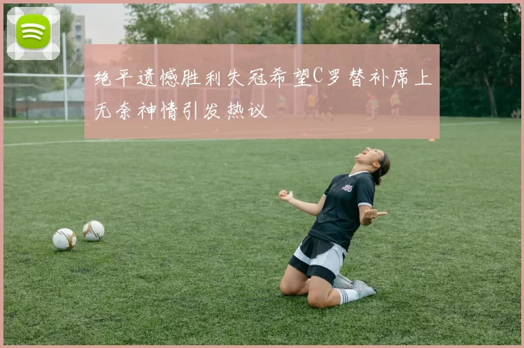 绝平遗憾胜利失冠希望C罗替补席上无奈神情引发热议