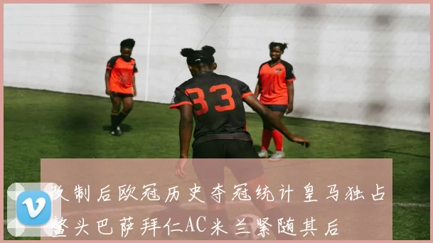 改制后欧冠历史夺冠统计皇马独占鳌头巴萨拜仁AC米兰紧随其后