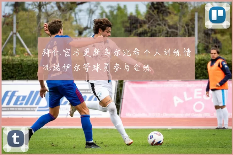拜仁官方更新乌尔比希个人训练情况诺伊尔等球员参与合练