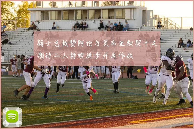 骑士总裁赞阿伦与莫布里默契十足期待二人持续进步并肩作战